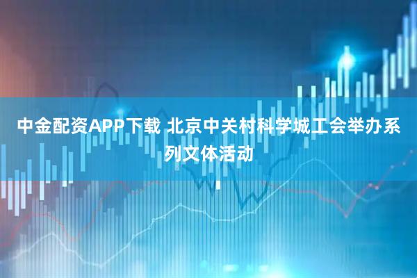 中金配资APP下载 北京中关村科学城工会举办系列文体活动