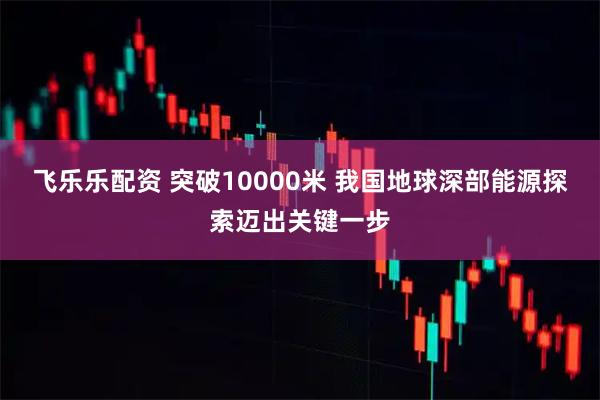 飞乐乐配资 突破10000米 我国地球深部能源探索迈出关键一步