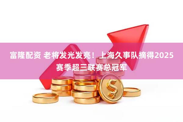 富隆配资 老将发光发亮!上海久事队摘得2025赛季超三联赛总冠军