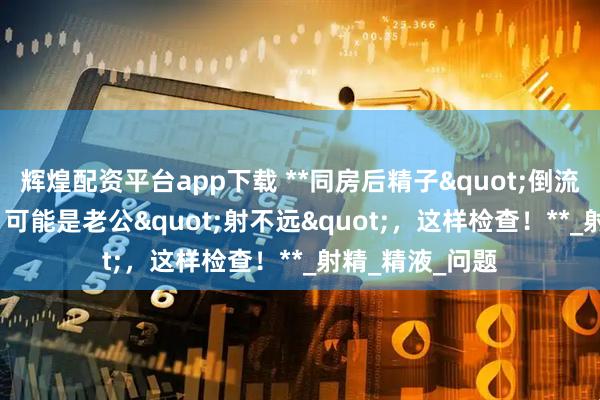 辉煌配资平台app下载 **同房后精子"倒流"出来?可能是老公"射不远",这样检查!**_射精_精液_问题