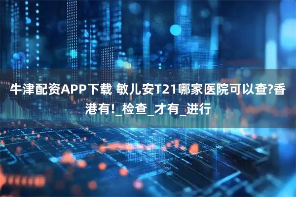 牛津配资APP下载 敏儿安T21哪家医院可以查?香港有!_检查_才有_进行