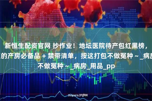 新恒生配资官网 抄作业!地坛医院待产包红黑榜,护士划重点的产房必备品 + 禁带清单,按这打包不做冤种~_病房_用品_pp