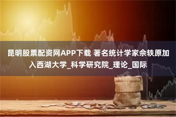 昆明股票配资网APP下载 著名统计学家佘轶原加入西湖大学_科学研究院_理论_国际