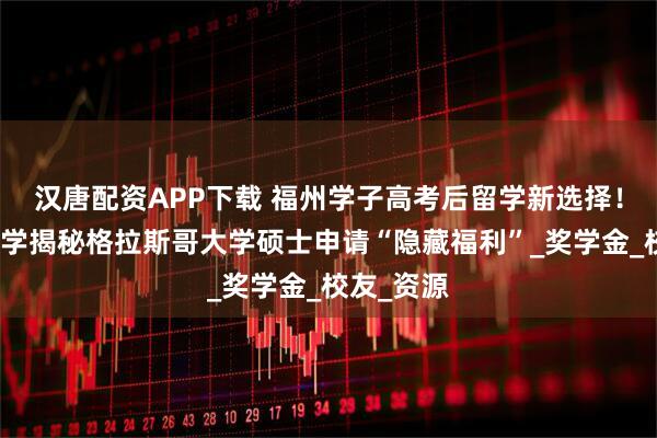 汉唐配资APP下载 福州学子高考后留学新选择!立思辰留学揭秘格拉斯哥大学硕士申请“隐藏福利”_奖学金_校友_资源