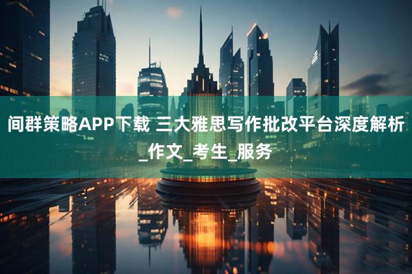 间群策略APP下载 三大雅思写作批改平台深度解析_作文_考生_服务