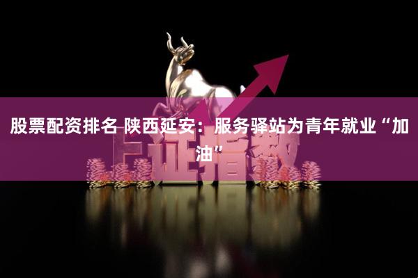股票配资排名 陕西延安:服务驿站为青年就业“加油”