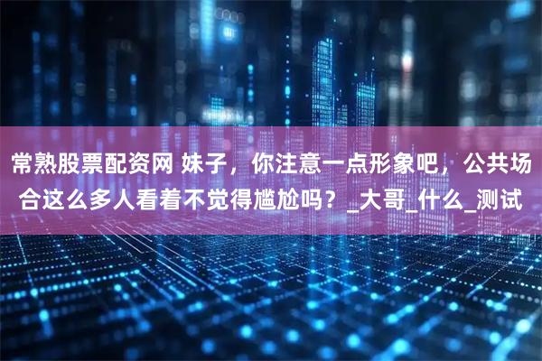 常熟股票配资网 妹子，你注意一点形象吧，公共场合这么多人看着不觉得尴尬吗？_大哥_什么_测试