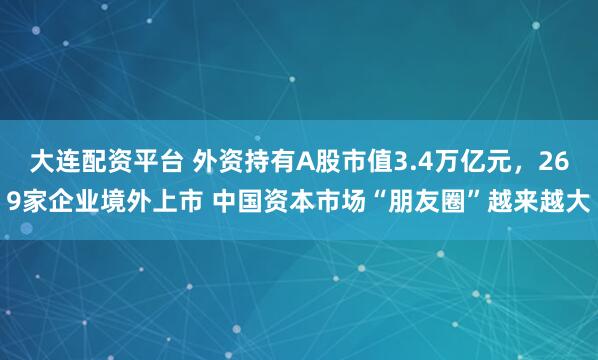 大连配资平台 外资持有A股市值3.4万亿元，269家企业境外上市 中国资本市场“朋友圈”越来越大
