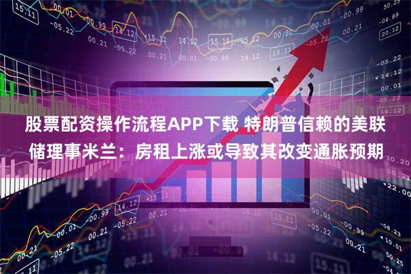 股票配资操作流程APP下载 特朗普信赖的美联储理事米兰：房租上涨或导致其改变通胀预期