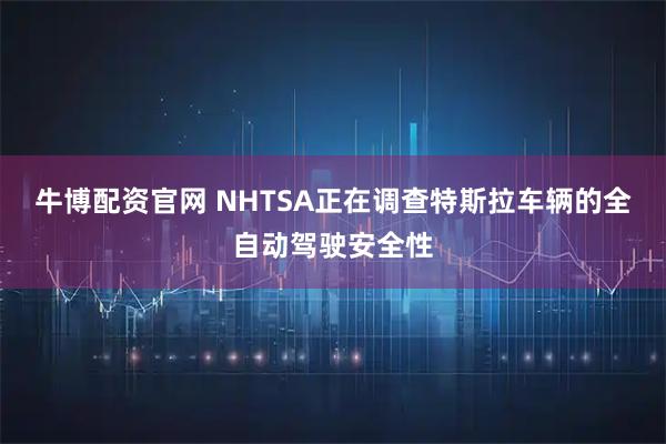 牛博配资官网 NHTSA正在调查特斯拉车辆的全自动驾驶安全性