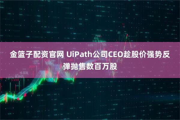 金篮子配资官网 UiPath公司CEO趁股价强势反弹抛售数百万股