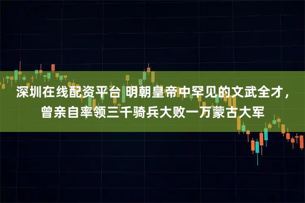 深圳在线配资平台 明朝皇帝中罕见的文武全才，曾亲自率领三千骑兵大败一万蒙古大军