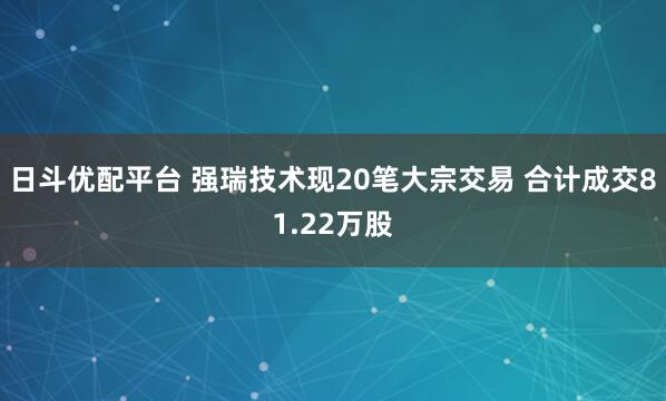 日斗优配平台 强瑞技术现20笔大宗交易 合计成交81.22万股