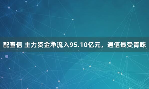配查信 主力资金净流入95.10亿元，通信最受青睐