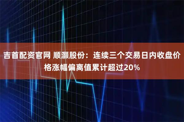 吉首配资官网 顺灏股份：连续三个交易日内收盘价格涨幅偏离值累计超过20%