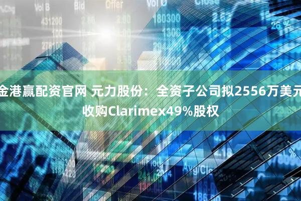 金港赢配资官网 元力股份:全资子公司拟2556万美元收购Clarimex49%股权